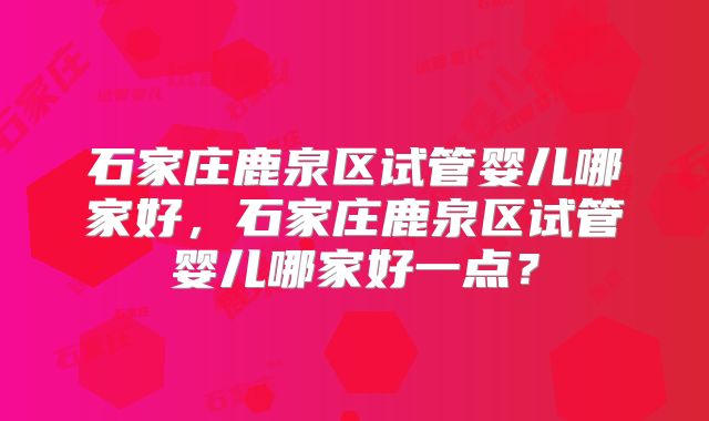 石家庄鹿泉区试管婴儿哪家好，石家庄鹿泉区试管婴儿哪家好一点？