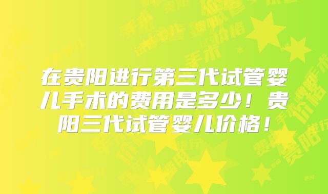 在贵阳进行第三代试管婴儿手术的费用是多少！贵阳三代试管婴儿价格！