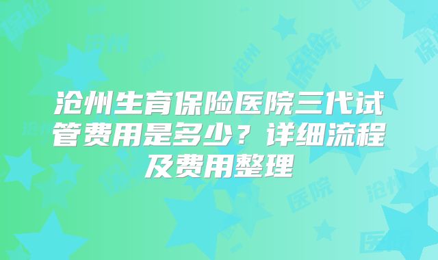 沧州生育保险医院三代试管费用是多少？详细流程及费用整理