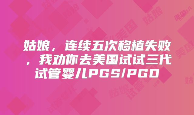 姑娘，连续五次移植失败，我劝你去美国试试三代试管婴儿PGS/PGD