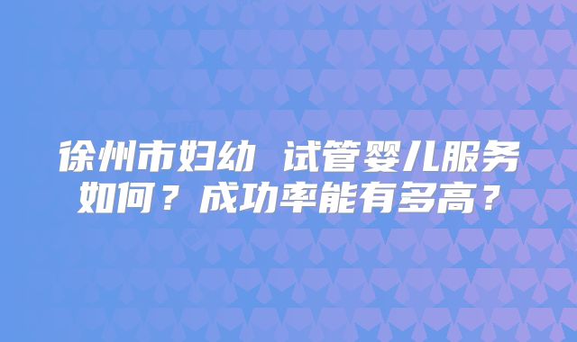 徐州市妇幼 试管婴儿服务如何？成功率能有多高？