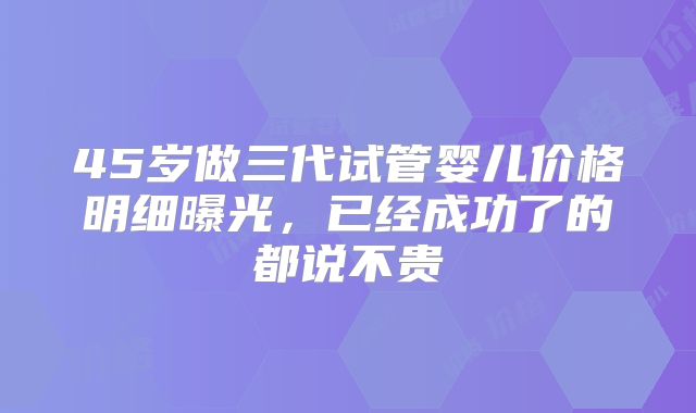 45岁做三代试管婴儿价格明细曝光,已经成功了的都说不贵