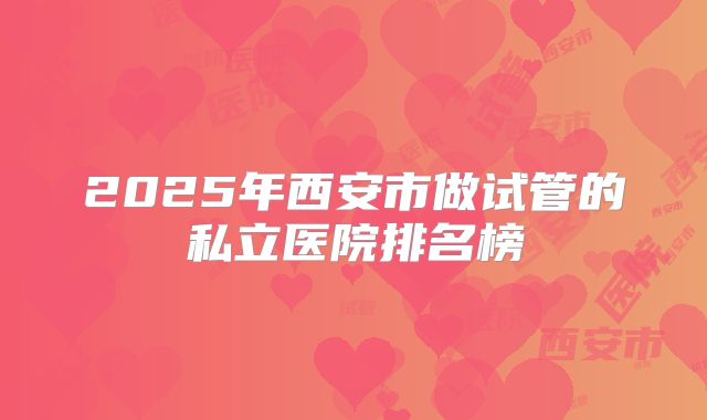2025年西安市做试管的私立医院排名榜