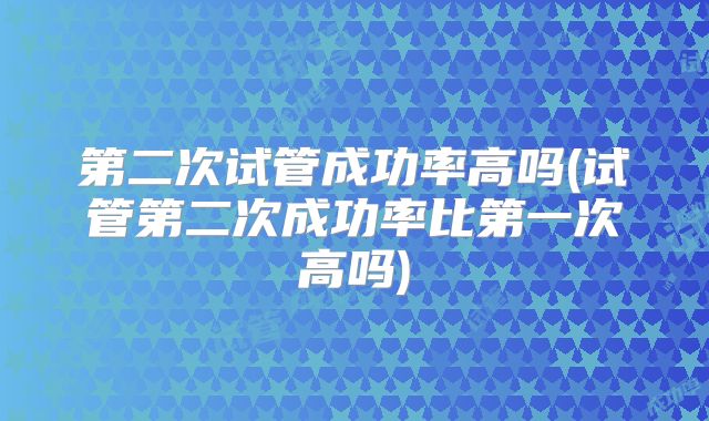 第二次试管成功率高吗(试管第二次成功率比第一次高吗)