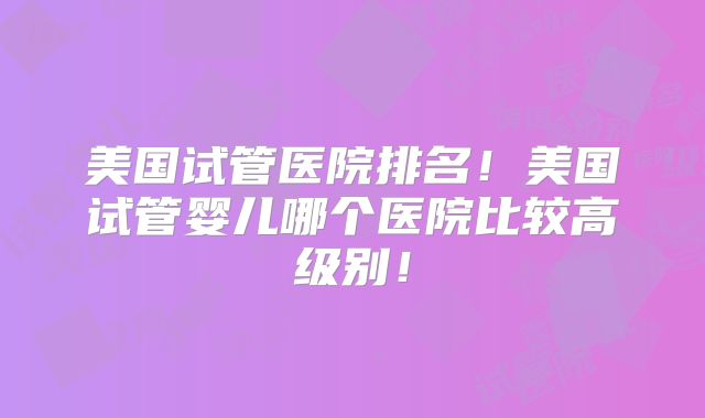 美国试管医院排名！美国试管婴儿哪个医院比较高级别！