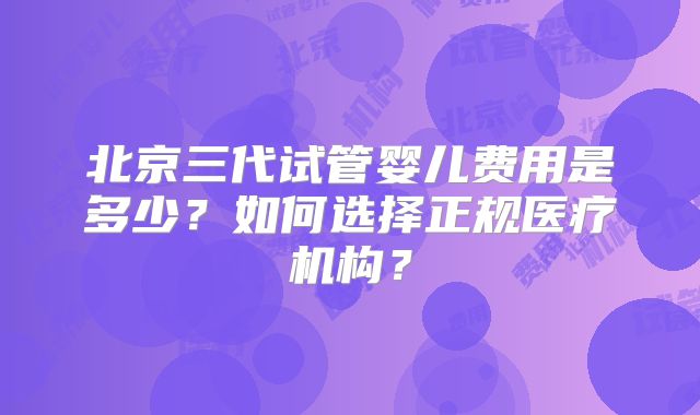 北京三代试管婴儿费用是多少？如何选择正规医疗机构？
