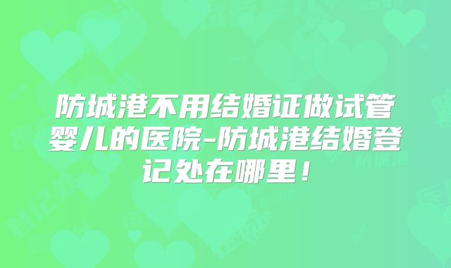防城港不用结婚证做试管婴儿的医院-防城港结婚登记处在哪里！
