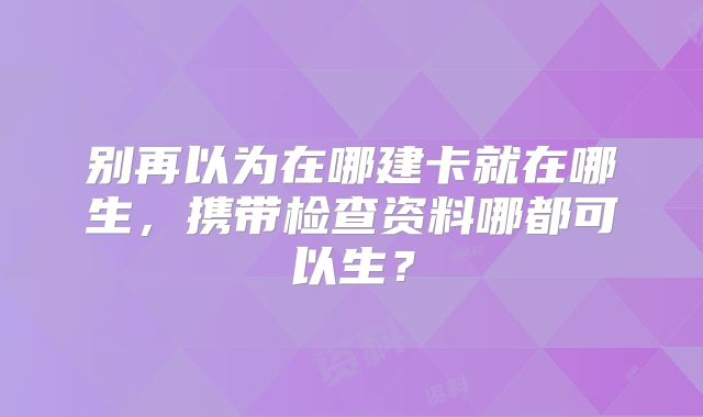 别再以为在哪建卡就在哪生，携带检查资料哪都可以生？
