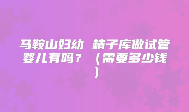 马鞍山妇幼 精子库做试管婴儿有吗？（需要多少钱）