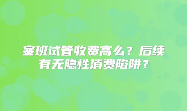塞班试管收费高么？后续有无隐性消费陷阱？