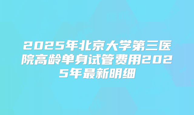 2025年北京大学第三医院高龄单身试管费用2025年最新明细