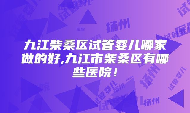 九江柴桑区试管婴儿哪家做的好,九江市柴桑区有哪些医院!