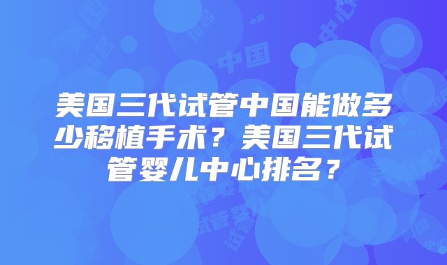 美国三代试管中国能做多少移植手术？美国三代试管婴儿中心排名？