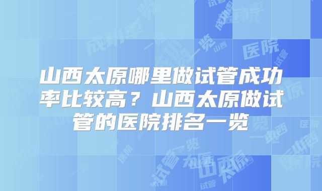 山西太原哪里做试管成功率比较高？山西太原做试管的医院排名一览