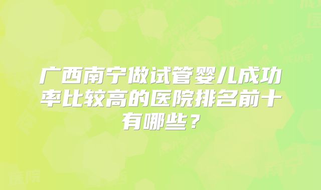 广西南宁做试管婴儿成功率比较高的医院排名前十有哪些?