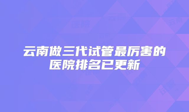 云南做三代试管最厉害的医院排名已更新