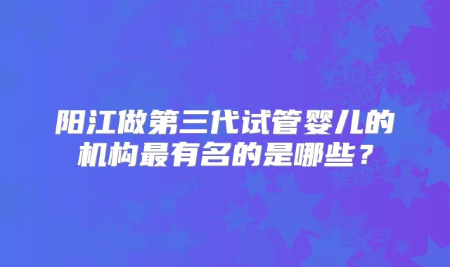 阳江做第三代试管婴儿的机构最有名的是哪些?