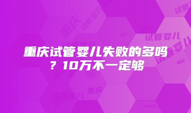 重庆试管婴儿失败的多吗？10万不一定够