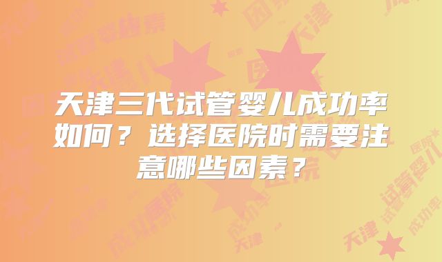 天津三代试管婴儿成功率如何？选择医院时需要注意哪些因素？