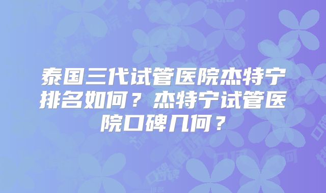 泰国三代试管医院杰特宁排名如何？杰特宁试管医院口碑几何？