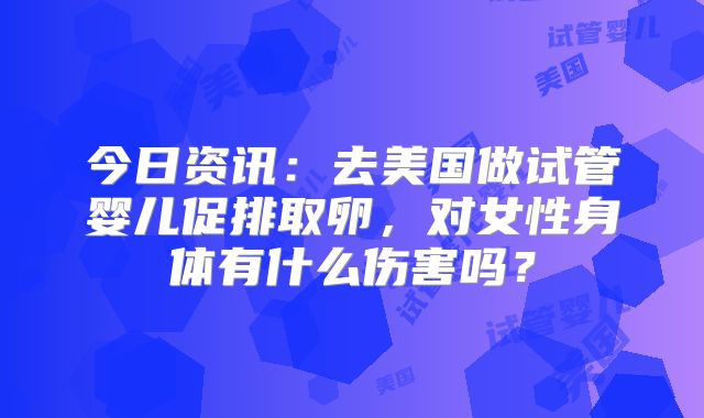 今日资讯：去美国做试管婴儿促排取卵，对女性身体有什么伤害吗？