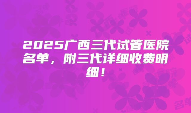2025广西三代试管医院名单，附三代详细收费明细！