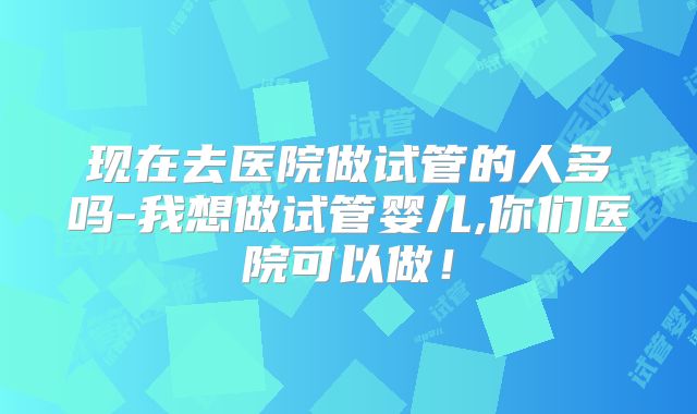现在去医院做试管的人多吗-我想做试管婴儿,你们医院可以做！