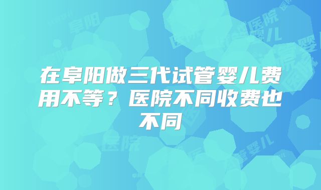 在阜阳做三代试管婴儿费用不等？医院不同收费也不同