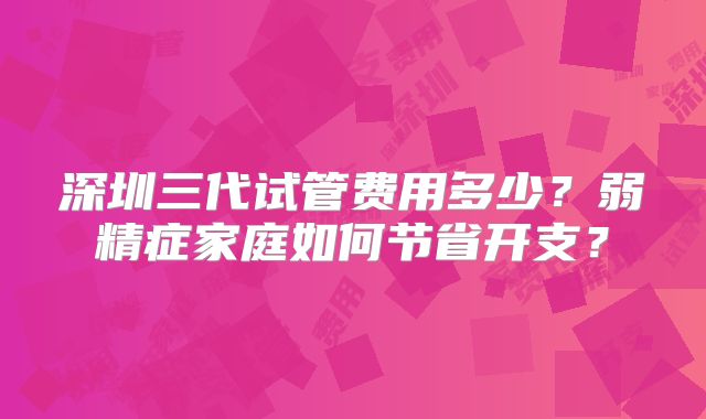 深圳三代试管费用多少?弱精症家庭如何节省开支?