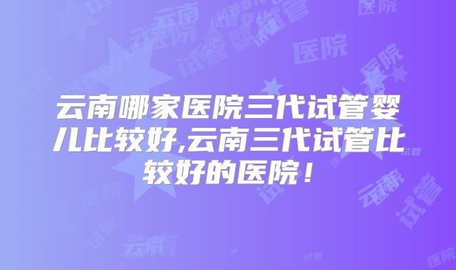 云南哪家医院三代试管婴儿比较好,云南三代试管比较好的医院!