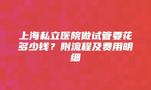上海私立医院做试管要花多少钱？附流程及费用明细