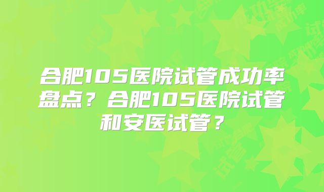 合肥105医院试管成功率盘点？合肥105医院试管和安医试管？