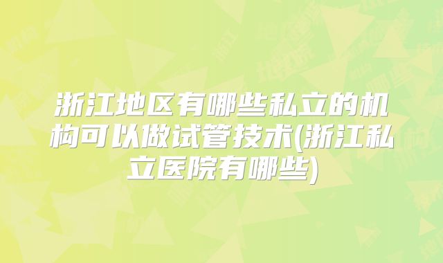 浙江地区有哪些私立的机构可以做试管技术(浙江私立医院有哪些)