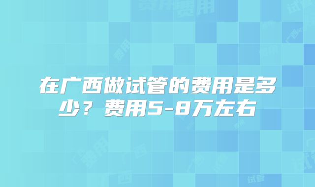 在广西做试管的费用是多少？费用5-8万左右