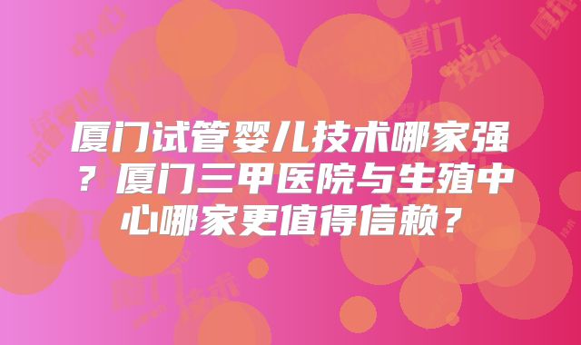 厦门试管婴儿技术哪家强？厦门三甲医院与生殖中心哪家更值得信赖？