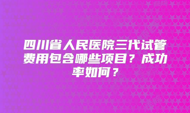四川省人民医院三代试管费用包含哪些项目？成功率如何？