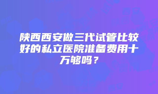 陕西西安做三代试管比较好的私立医院准备费用十万够吗?