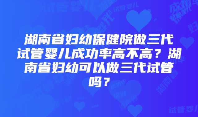 湖南省妇幼保健院做三代试管婴儿成功率高不高？湖南省妇幼可以做三代试管吗？