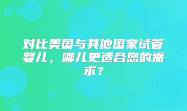 对比美国与其他国家试管婴儿，哪儿更适合您的需求？