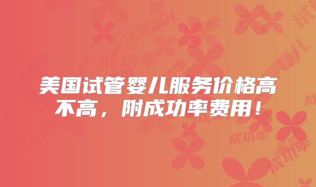 美国试管婴儿服务价格高不高,附成功率费用!