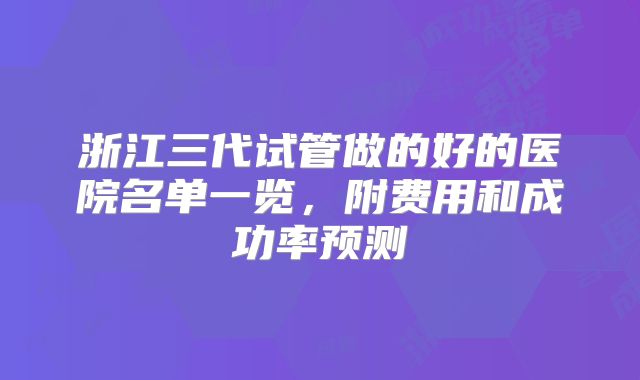 浙江三代试管做的好的医院名单一览，附费用和成功率预测