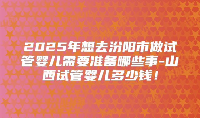 2025年想去汾阳市做试管婴儿需要准备哪些事-山西试管婴儿多少钱!
