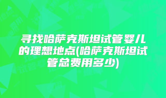 寻找哈萨克斯坦试管婴儿的理想地点(哈萨克斯坦试管总费用多少)