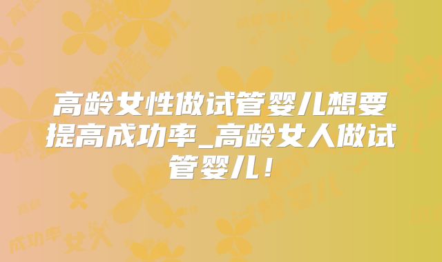 高龄女性做试管婴儿想要提高成功率_高龄女人做试管婴儿！