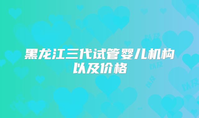黑龙江三代试管婴儿机构以及价格