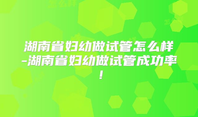 湖南省妇幼做试管怎么样-湖南省妇幼做试管成功率！