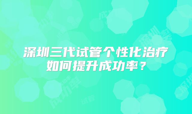 深圳三代试管个性化治疗如何提升成功率？