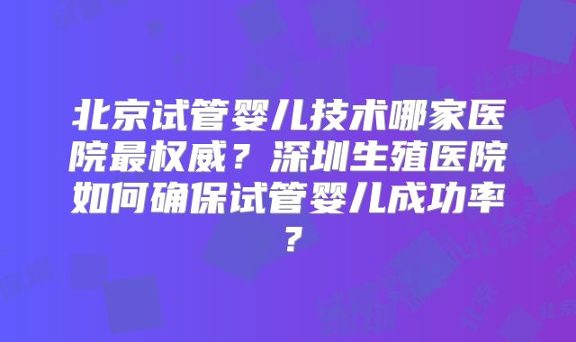 北京试管婴儿技术哪家医院最权威？深圳生殖医院如何确保试管婴儿成功率？