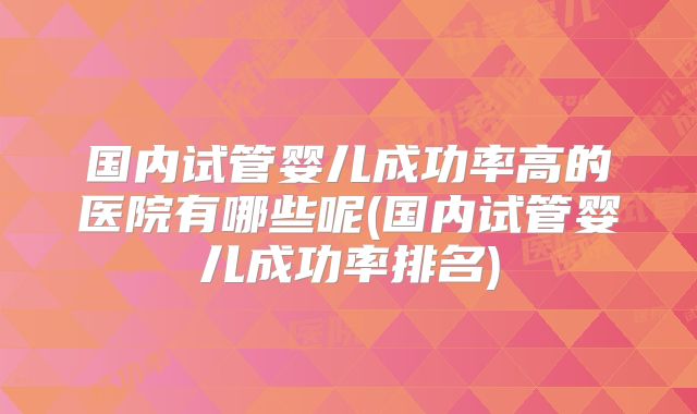 国内试管婴儿成功率高的医院有哪些呢(国内试管婴儿成功率排名)