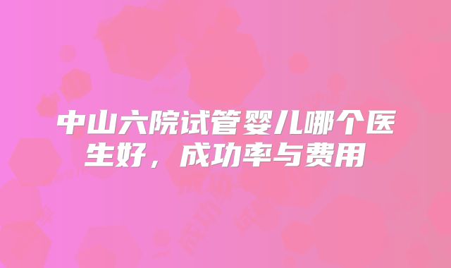 中山六院试管婴儿哪个医生好，成功率与费用